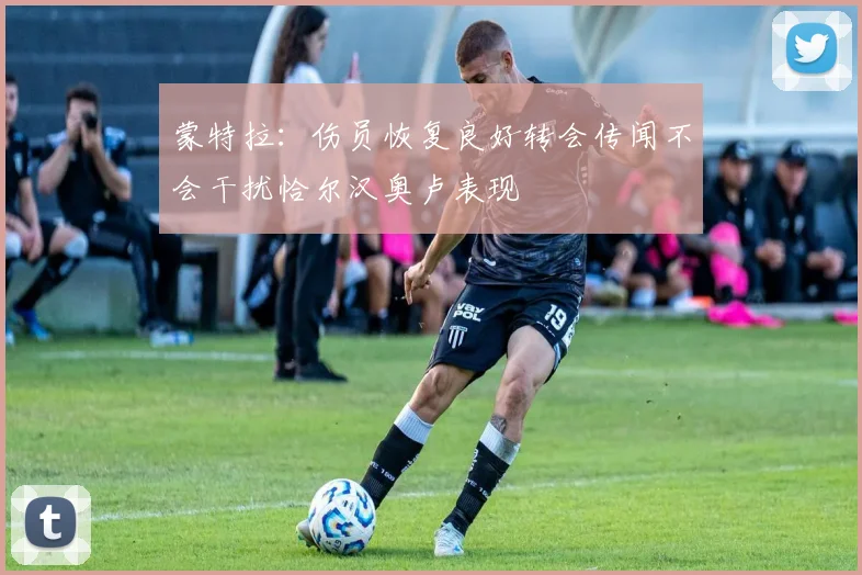 蒙特拉：伤员恢复良好转会传闻不会干扰恰尔汉奥卢表现