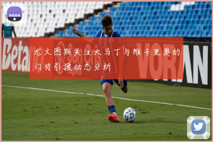 尤文图斯关注大马丁与维卡里奥的门将引援动态分析