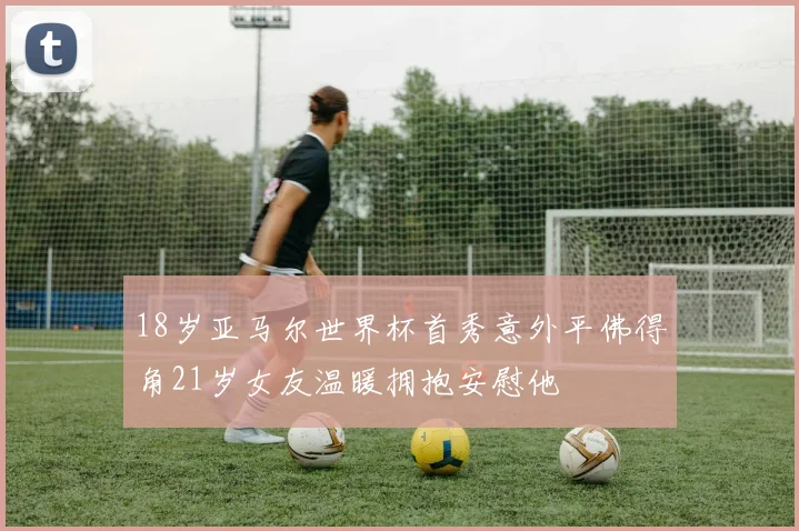 18岁亚马尔世界杯首秀意外平佛得角21岁女友温暖拥抱安慰他