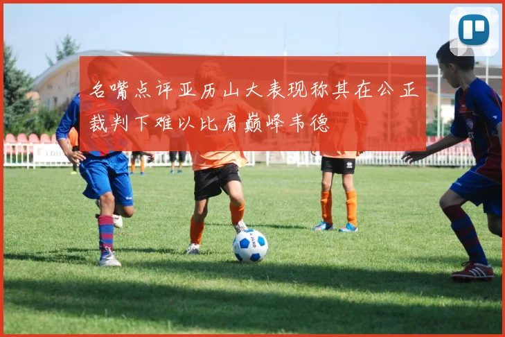 名嘴点评亚历山大表现称其在公正裁判下难以比肩巅峰韦德