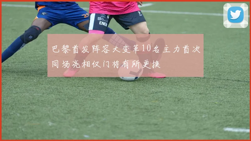 巴黎首发阵容大变革10名主力首次同场亮相仅门将有所更换