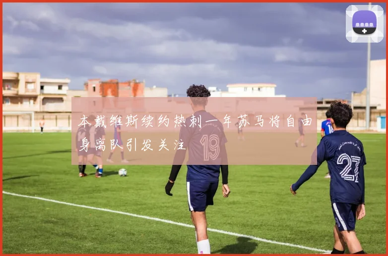 本戴维斯续约热刺一年苏马将自由身离队引发关注
