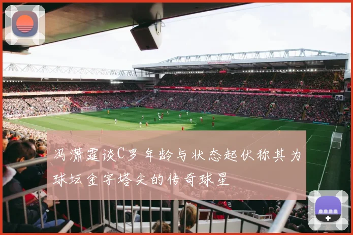 冯潇霆谈C罗年龄与状态起伏称其为球坛金字塔尖的传奇球星