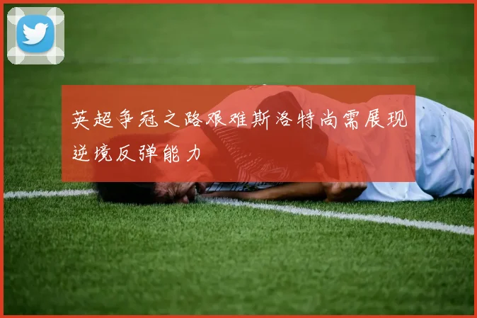 英超争冠之路艰难斯洛特尚需展现逆境反弹能力