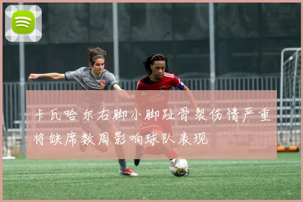 卡瓦哈尔右脚小脚趾骨裂伤情严重将缺席数周影响球队表现
